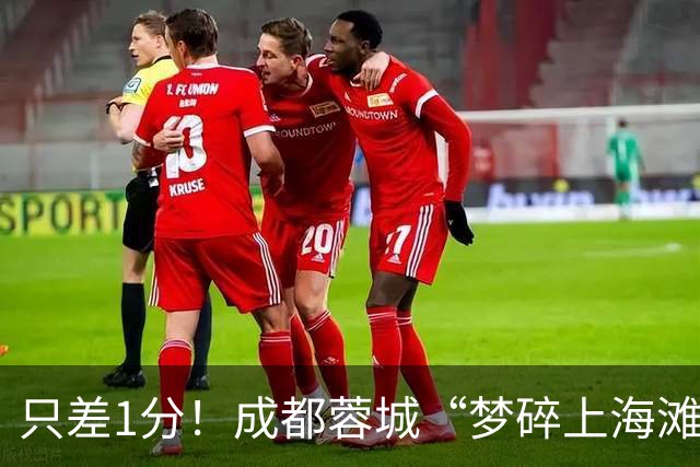 只差1分！成都蓉城“梦碎上海滩”？海港火力全开，蓉城大将回归