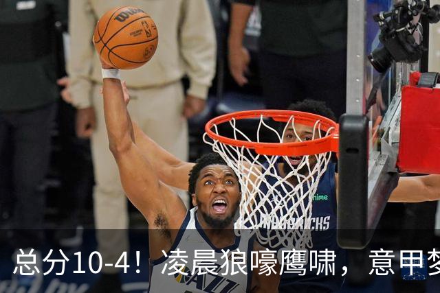总分10-4！凌晨狼嚎鹰啸，意甲梦回唐朝，国米被迫下线！