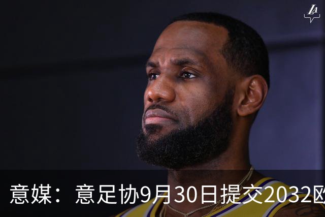 意媒：意足协9月30日提交2032欧洲杯材料，将选出5座球场