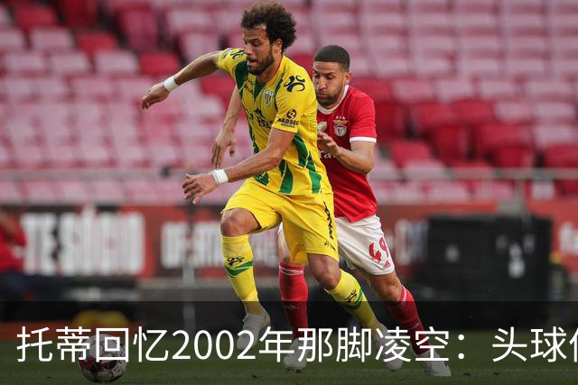托蒂回忆2002年那脚凌空：头球停球后转身抽射死角