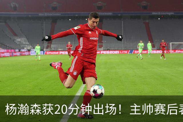 杨瀚森获20分钟出场！主帅赛后表态明确，轮换地位基本稳了？