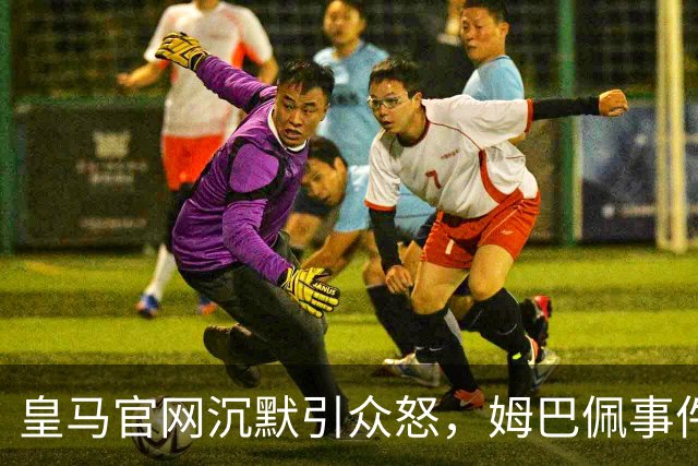 皇马官网沉默引众怒，姆巴佩事件背后暴露不尊重