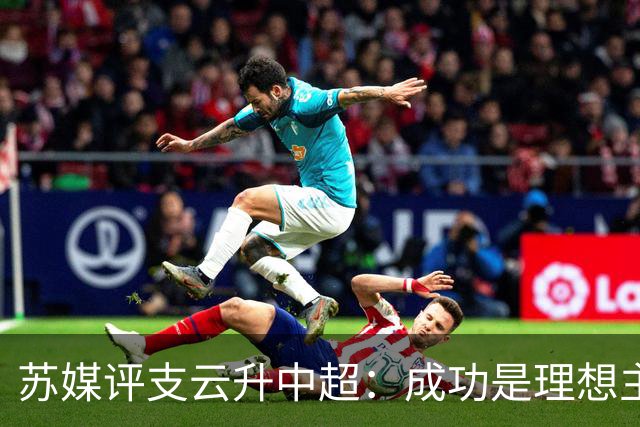 苏媒评支云升中超：成功是理想主义的副产品和长期主义的复利