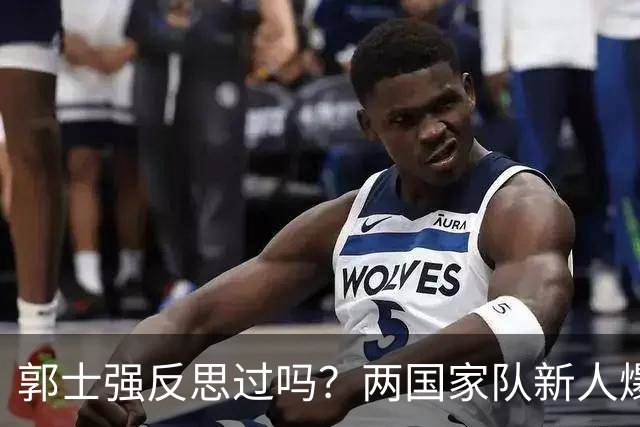 郭士强反思过吗？两国家队新人爆发证明男篮问题真不在球员