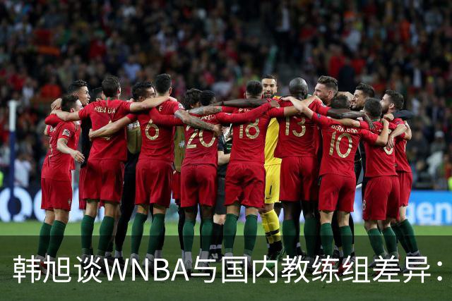 韩旭谈WNBA与国内教练组差异：那边分工明确，国内基本一主两助