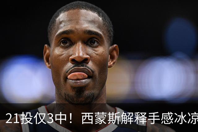 21投仅3中！西蒙斯解释手感冰凉：缺季前赛拖了后腿